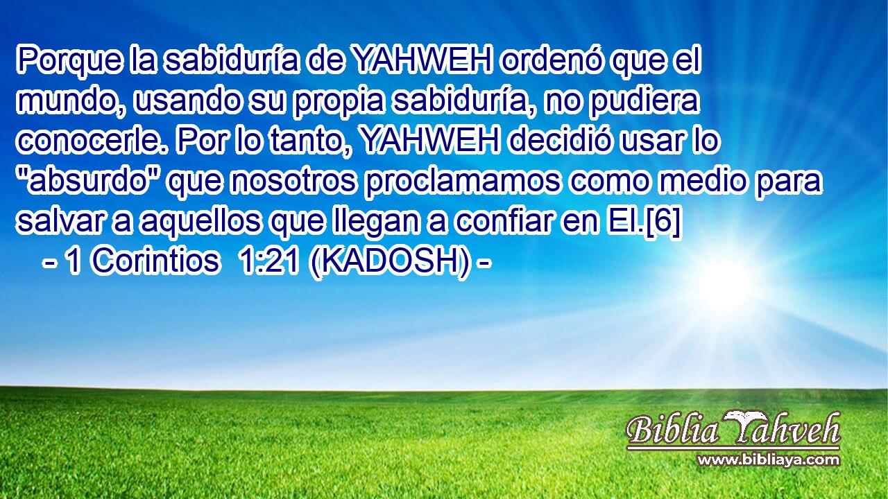  Porque la sabiduría de YAHWEH ordenó que el mundo, usando su propia sabiduría, no pudiera conocerle. Por lo tanto, YAHWEH decidió usar lo 