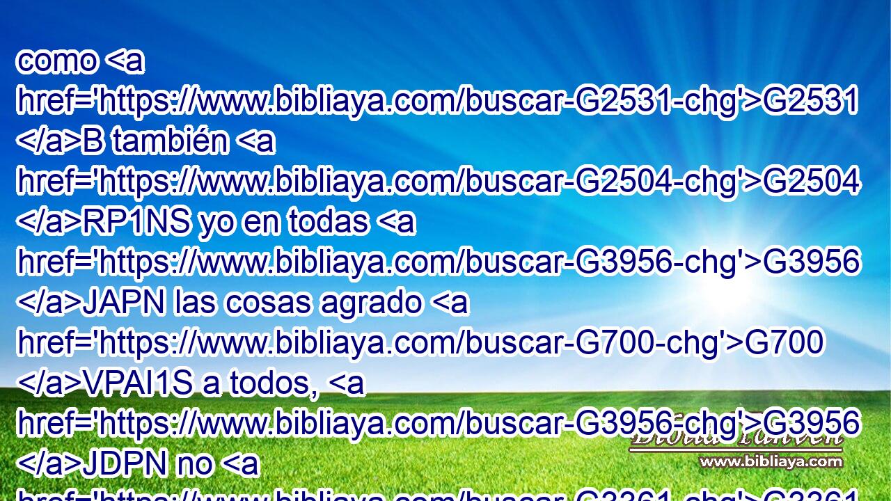 como G2531 B también G2504 RP1NS yo en todas G3956 JAPN las cosas agrado G700 VPAI1S a todos, G3956 JDPN no G3361 T procurando G2212 VPAP-SNM mi G1683 RF1GSM propio beneficio, G3588 G4851 DASN VPAP-SAN sino G235 C el G3588 DASN de muchos, G3588 G4183 DGPM JGPM para G2443 C que sean salvos. G4982 VAPS3P 