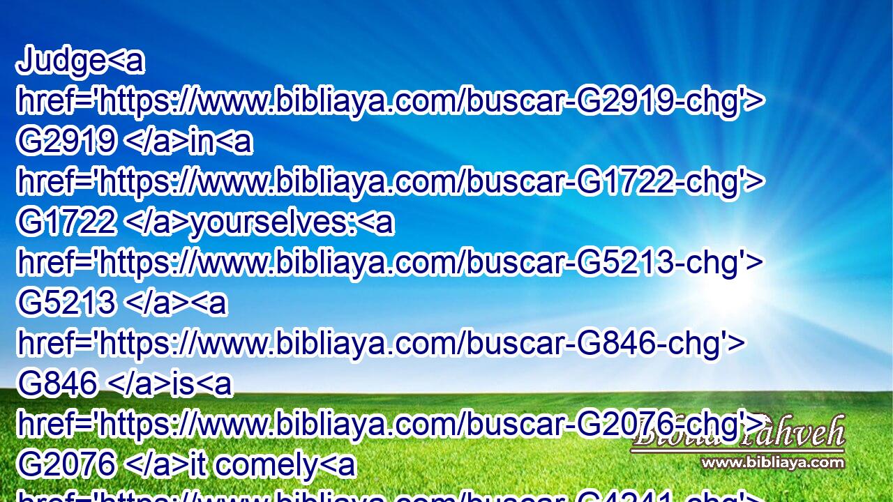 Judge G2919 in G1722 yourselves: G5213  G846 is G2076 it comely G4241 that a woman G1135 pray G4336 unto God G2316 uncovered?G177