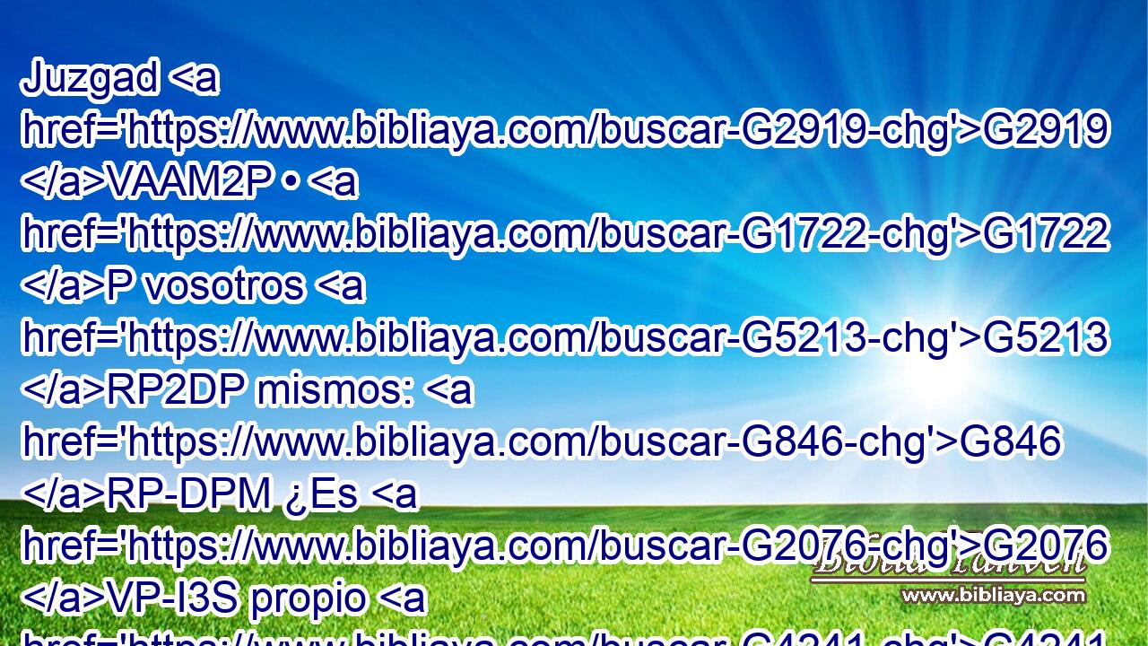 Juzgad G2919 VAAM2P • G1722 P vosotros G5213 RP2DP mismos: G846 RP-DPM ¿Es G2076 VP-I3S propio G4241 VPAP-SNN que la mujer G1135 NASF ore G4336 VPUN a Dios G3588 G2316 DDSM NDSM sin G177 JASF cubrirse la cabeza? 