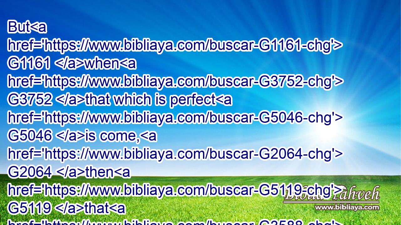 But G1161 when G3752 that which is perfect G5046 is come, G2064 then G5119 that G3588 which is in G1537 part G3313 shall be done away.G2673