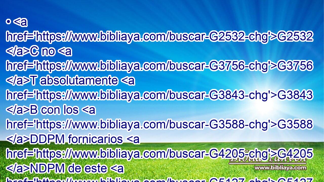 • G2532 C no G3756 T absolutamente G3843 B con los G3588 DDPM fornicarios G4205 NDPM de este G5127 RD-GSM mundo, G3588 G2889 DGSM NGSM o G2228 T con los G3588 DDPM avaros, G4123 NDPM o G2228 T con los ladrones, G727 JDPM o G2228 T con los idólatras; G1496 NDPM pues G1893 C en tal G686 T caso « os G3784 VPAI2P sería G1831 VAAN necesario» G1537 G3588 P DGSM salir del mundo. G2889 NGSM 