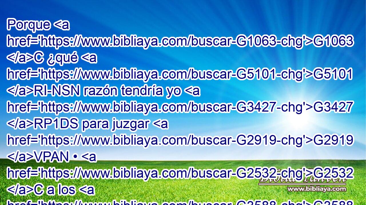 Porque G1063 C ¿qué G5101 RI-NSN razón tendría yo G3427 RP1DS para juzgar G2919 VPAN • G2532 C a los G3588 DAPM que están fuera? G1854 B ¿No G3780 T juzgáis G2919 VPAI2P vosotros G5210 RP2NP a los G3588 DAPM que están dentro? G2080 B 