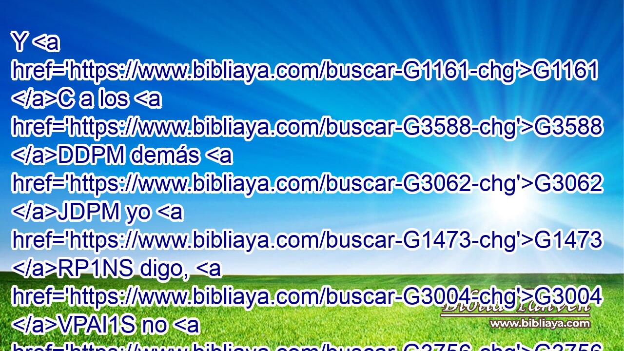 Y G1161 C a los G3588 DDPM demás G3062 JDPM yo G1473 RP1NS digo, G3004 VPAI1S no G3756 T el G3588 DNSM Señor: G2962 NNSM Si G1487 C algún G5100 RX-NSM hermano G80 NNSM tiene G2192 VPAI3S mujer G1135 NASF que no sea creyente, G571 JASF y G2532 C ella G846 G3778 RP-NSF~RD-NSF consiente G4909 VPAI3S en vivir G3611 VPAN con G3326 P él, G846 RP-GSM no G3361 T la G846 RP-ASF abandone. G863 VPAM3S 