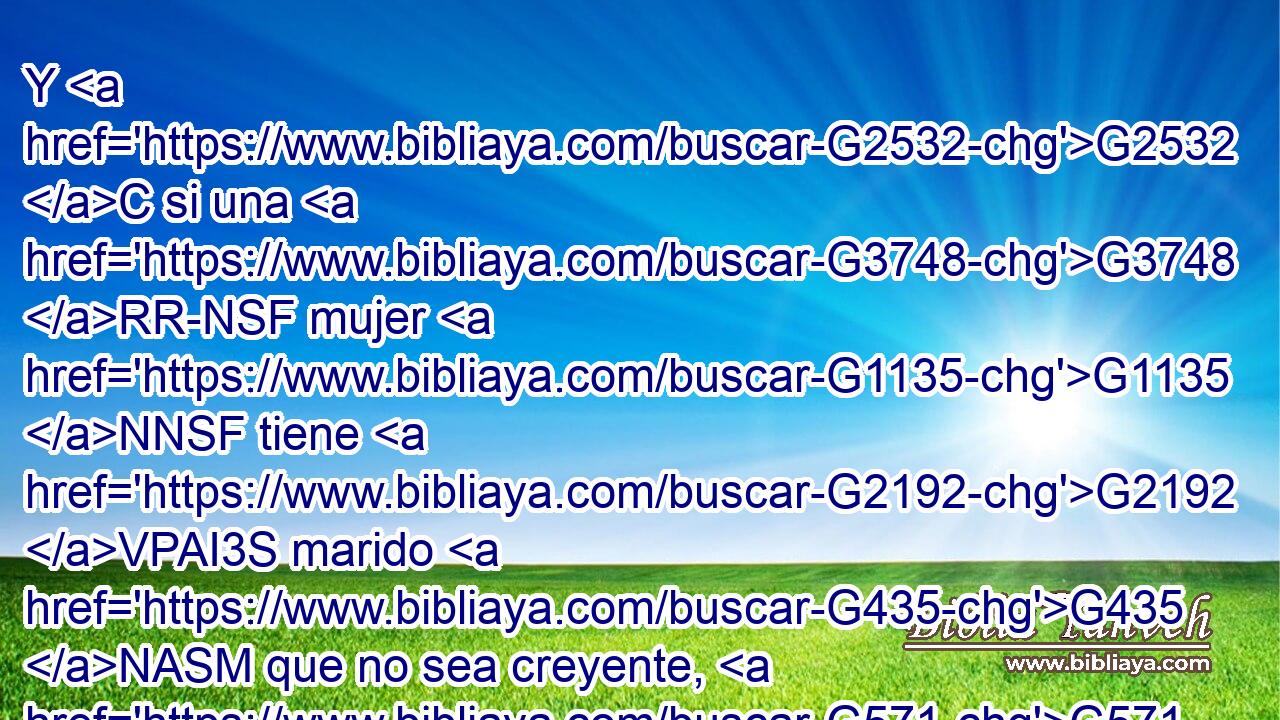 Y G2532 C si una G3748 RR-NSF mujer G1135 NNSF tiene G2192 VPAI3S marido G435 NASM que no sea creyente, G571 JASM y G2532 C él G846 RP-NSM consiente G4909 VPAI3S en vivir G3611 VPAN con G3326 P ella, G846 RP-GSF no G3361 T lo G846 RP-ASM abandone. G863 VPAM3S 