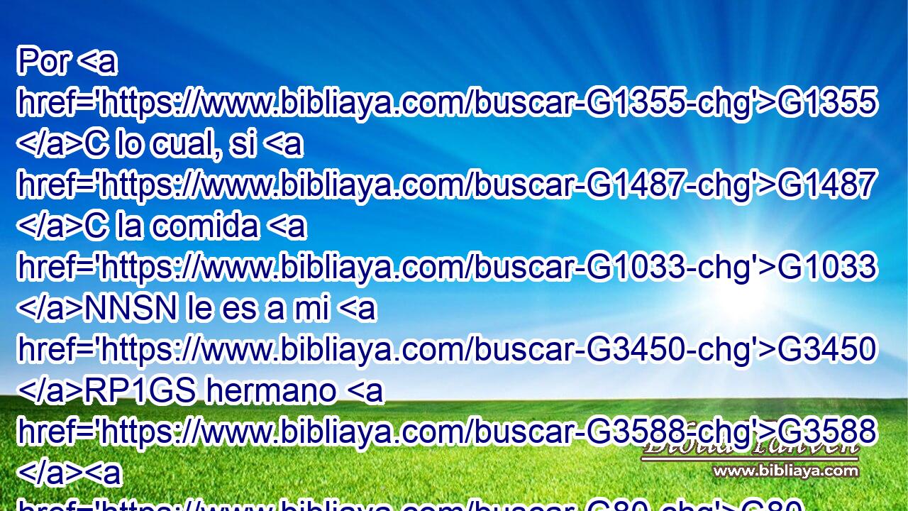 Por G1355 C lo cual, si G1487 C la comida G1033 NNSN le es a mi G3450 RP1GS hermano G3588 G80 DASM NASM ocasión de caer, G4624 VPAI3S no G3756 G3361 T T comeré G5315 VAAS1S carne G2907 NAPN jamás, G1519 G3588 G165 P DASM NASM para G2443 C no G3361 T poner tropiezo G4624 VAAS1S a mi G3450 RP1GS hermano. G3588 G80 DASM NASM 