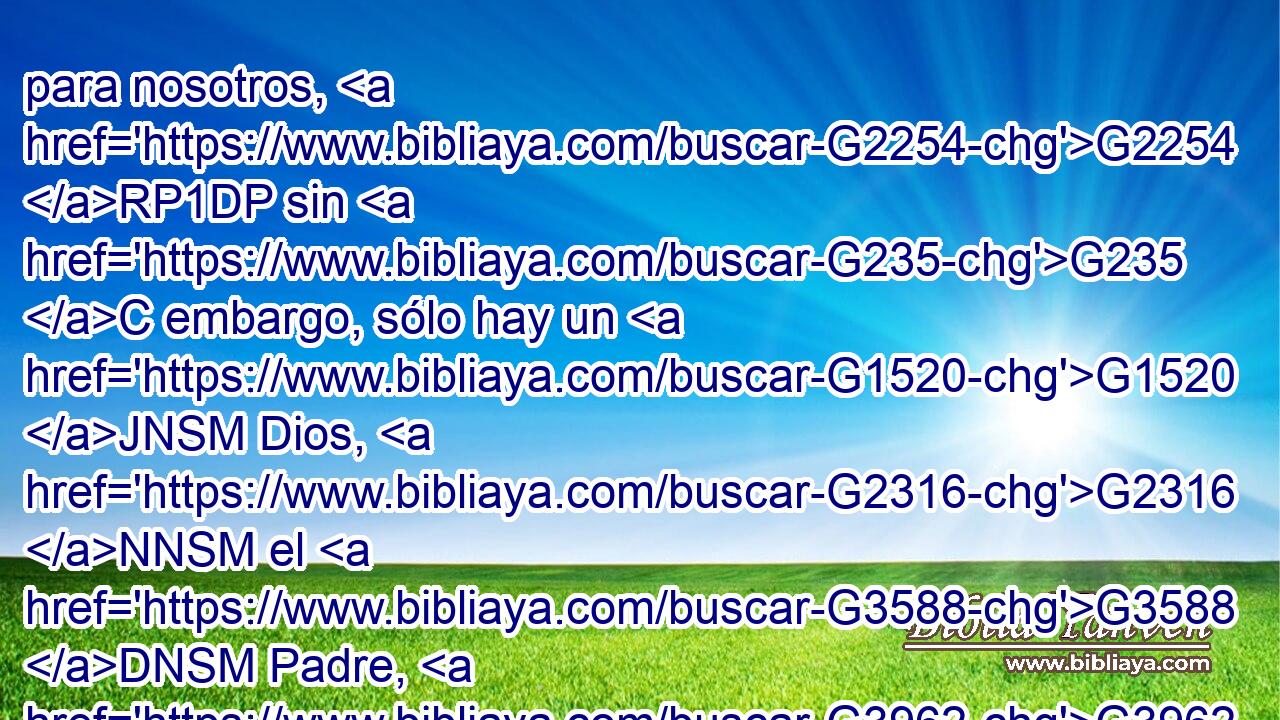 para nosotros, G2254 RP1DP sin G235 C embargo, sólo hay un G1520 JNSM Dios, G2316 NNSM el G3588 DNSM Padre, G3962 NNSM del G1537 P cual G3739 RR-GSM proceden todas G3588 G3956 DNPN JNPN las cosas, y G2532 C nosotros G2249 RP1NP somos para G1519 P él; G846 RP-ASM y G2532 C un G1520 JNSM Señor, G2962 NNSM Jesucristo, G2424 G5547 NNSM NNSM por medio G1223 P del cual G3739 RR-GSM son todas G3588 G3956 DNPN JNPN las cosas, y G2532 C nosotros G2249 RP1NP por medio G1223 