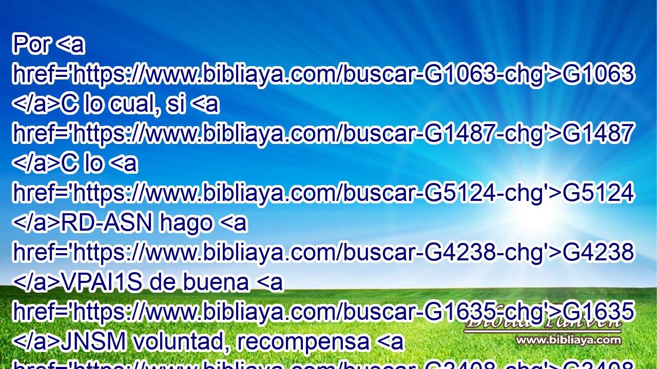 Por G1063 C lo cual, si G1487 C lo G5124 RD-ASN hago G4238 VPAI1S de buena G1635 JNSM voluntad, recompensa G3408 NASM tendré; G2192 VPAI1S pero G1161 C si G1487 C de mala G210 JNSM voluntad, la comisión G3622 NASF me ha sido encomendada. G4100 VRPI1S 