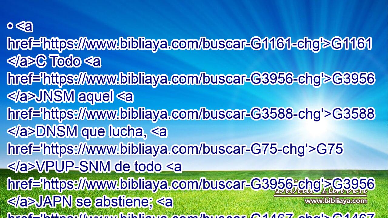 • G1161 C Todo G3956 JNSM aquel G3588 DNSM que lucha, G75 VPUP-SNM de todo G3956 JAPN se abstiene; G1467 VPUI3S ellos, G1565 RD-NPM a la verdad, G3303 T • G3767 C para G2443 C recibir G2983 VAAS3P una corona G4735 NASM corruptible, G5349 JASM pero G1161 C nosotros, G2249 RP1NP una incorruptible. G862 JASM 