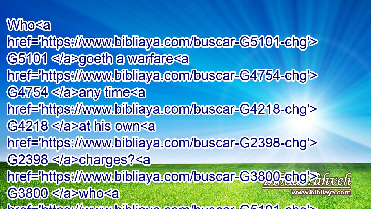 Who G5101 goeth a warfare G4754 any time G4218 at his own G2398 charges? G3800 who G5101 planteth G5452 a vineyard, G290 and G2532 eateth G2068 not G3756 of G1537 the G3588 fruit G2590 thereof? G848 or G2228 who G5101 feedeth G4165 a flock, G4167 and G2532 eateth G2068 not G3756 of G1537 the G3588 milk G1051 of the G3588 flock?G4167