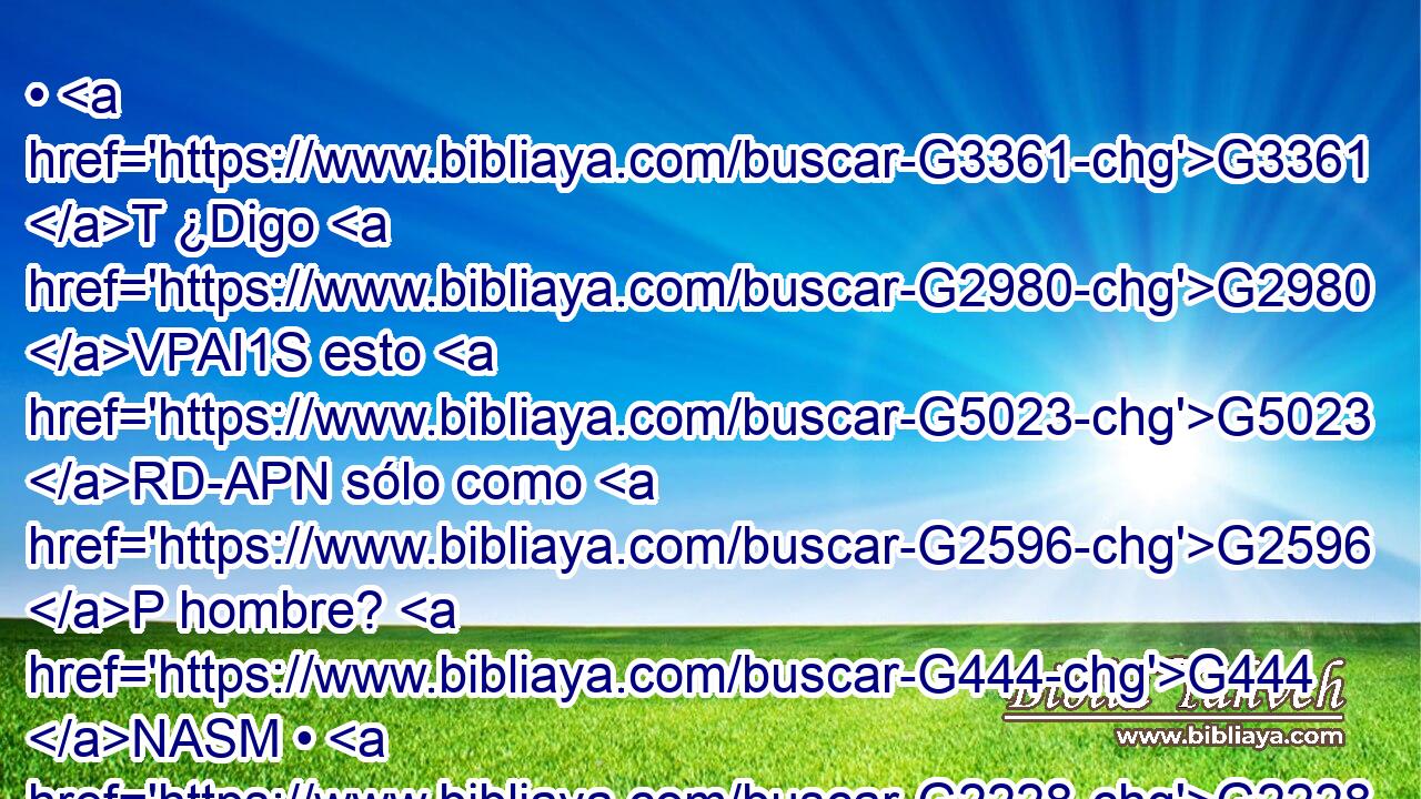 • G3361 T ¿Digo G2980 VPAI1S esto G5023 RD-APN sólo como G2596 P hombre? G444 NASM • G2228 T ¿No G3780 T dice G3004 VPAI3S esto G5023 RD-APN también G2532 C la G3588 DNSM ley? G3551 NNSM 