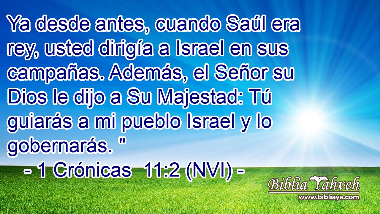  Ya desde antes, cuando Saúl era rey, usted dirigía a Israel en sus campañas. Además, el Señor su Dios le dijo a Su Majestad: Tú guiarás a mi pueblo Israel y lo gobernarás. 