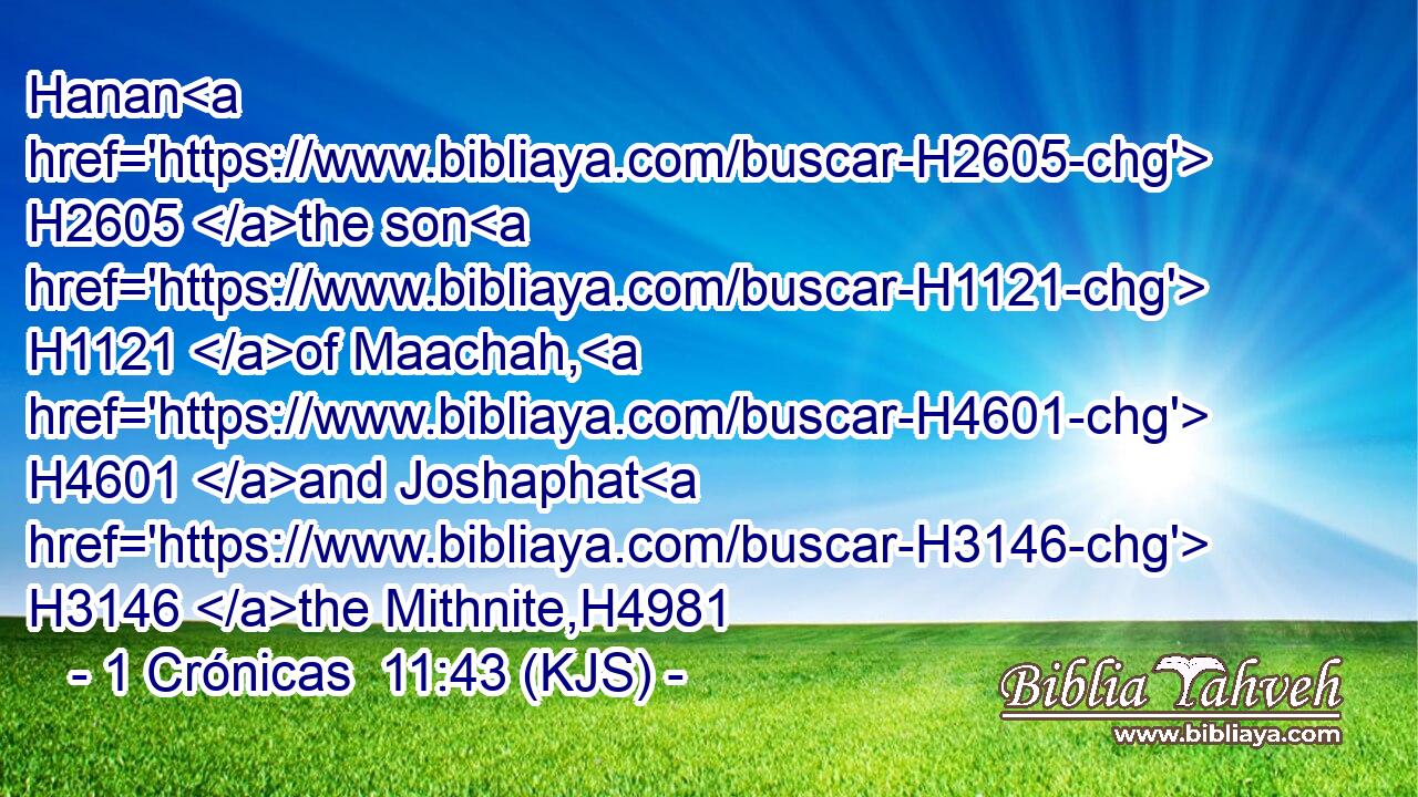 Hanan H2605 the son H1121 of Maachah, H4601 and Joshaphat H3146 the Mithnite,H4981