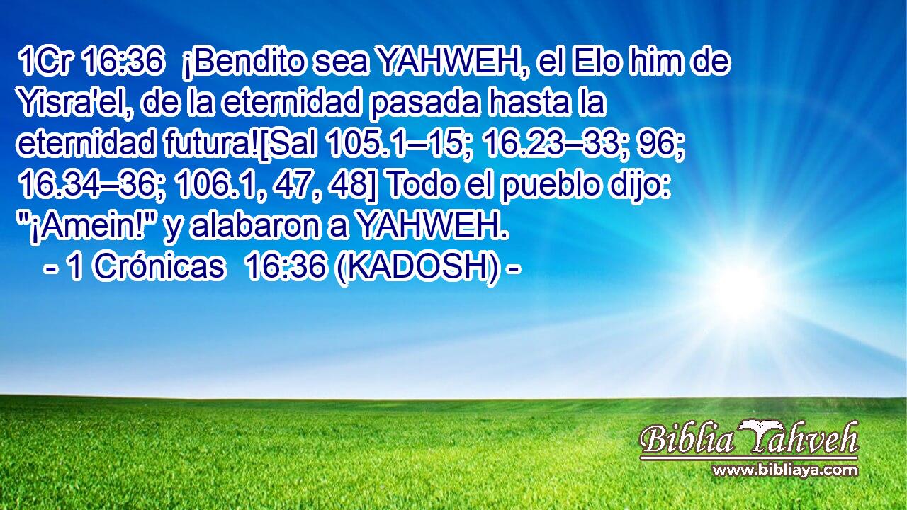  ¡Bendito sea YAHWEH, el Elo him de Yisra'el, de la eternidad pasada hasta la eternidad futura![Sal 105.1–15; 16.23–33; 96; 16.34–36; 106.1, 47, 48] Todo el pueblo dijo: 