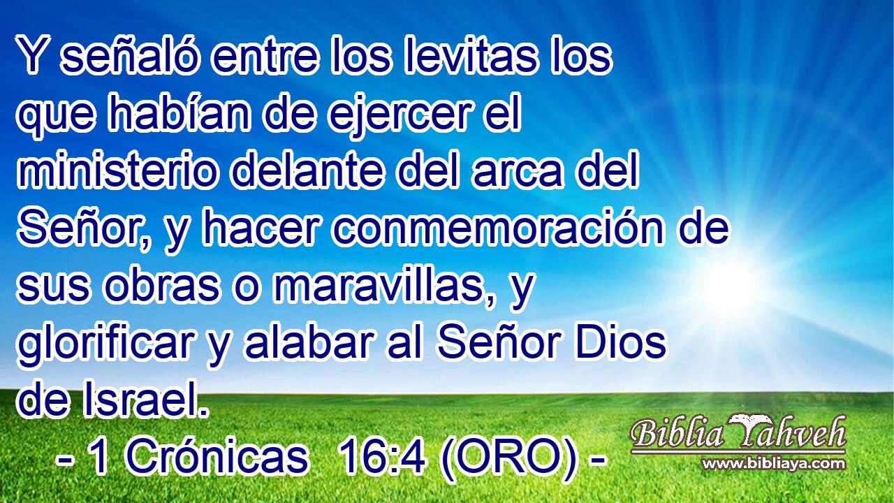  Y señaló entre los levitas los que habían de ejercer el ministerio delante del arca del Señor, y hacer conmemoración de sus obras o maravillas, y glorificar y alabar al Señor Dios de Israel. 