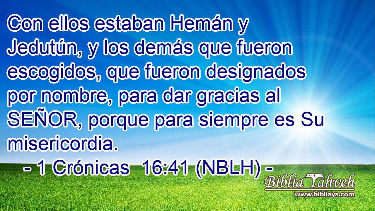  Con ellos estaban Hemán y Jedutún, y los demás que fueron escogidos, que fueron designados por nombre, para dar gracias al SEÑOR, porque para siempre es Su misericordia. 