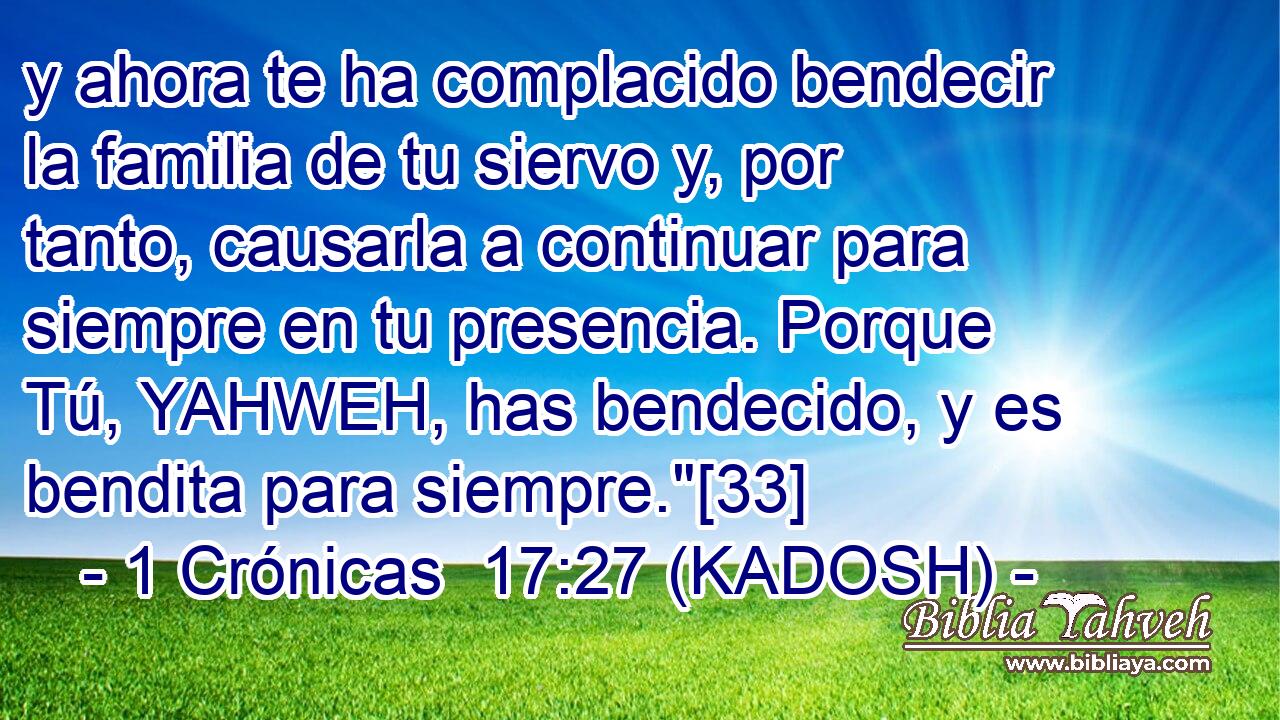  y ahora te ha complacido bendecir la familia de tu siervo y, por tanto, causarla a continuar para siempre en tu presencia. Porque Tú, YAHWEH, has bendecido, y es bendita para siempre.