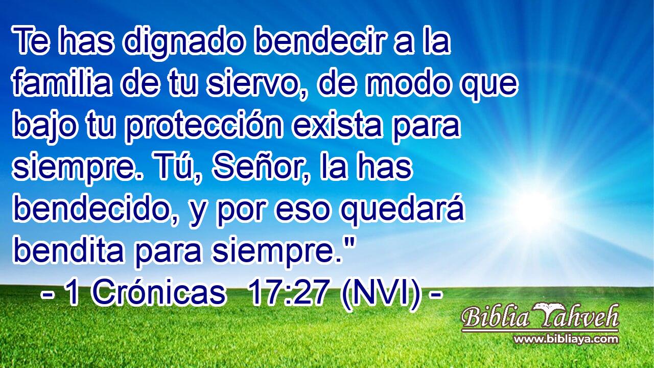  Te has dignado bendecir a la familia de tu siervo, de modo que bajo tu protección exista para siempre. Tú, Señor, la has bendecido, y por eso quedará bendita para siempre.