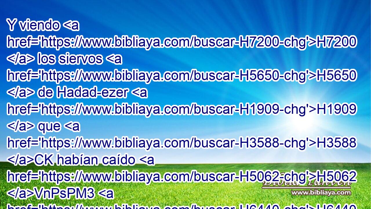 Y viendo H7200  los siervos H5650  de Hadad-ezer H1909  que H3588 CK habían caído H5062 VnPsPM3 H6440 delante de Israel, H3478  • concertaron paz H7999 VhAmPM3 con H5973 Pw David, H1732  y fueron sus siervos; H5647  y el pueblo sirio H758  H3467 nunca H3808 ANN más H5750 AsT quiso H14  ayudar a los hijos H1121  de Amón. H5983  