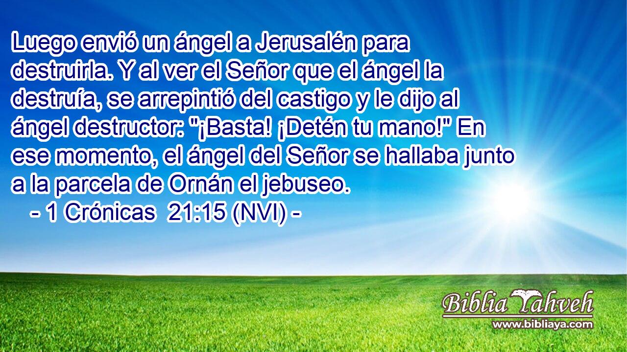 Luego envió un ángel a Jerusalén para destruirla. Y al ver el Señor que el ángel la destruía, se arrepintió del castigo y le dijo al ángel destructor: 