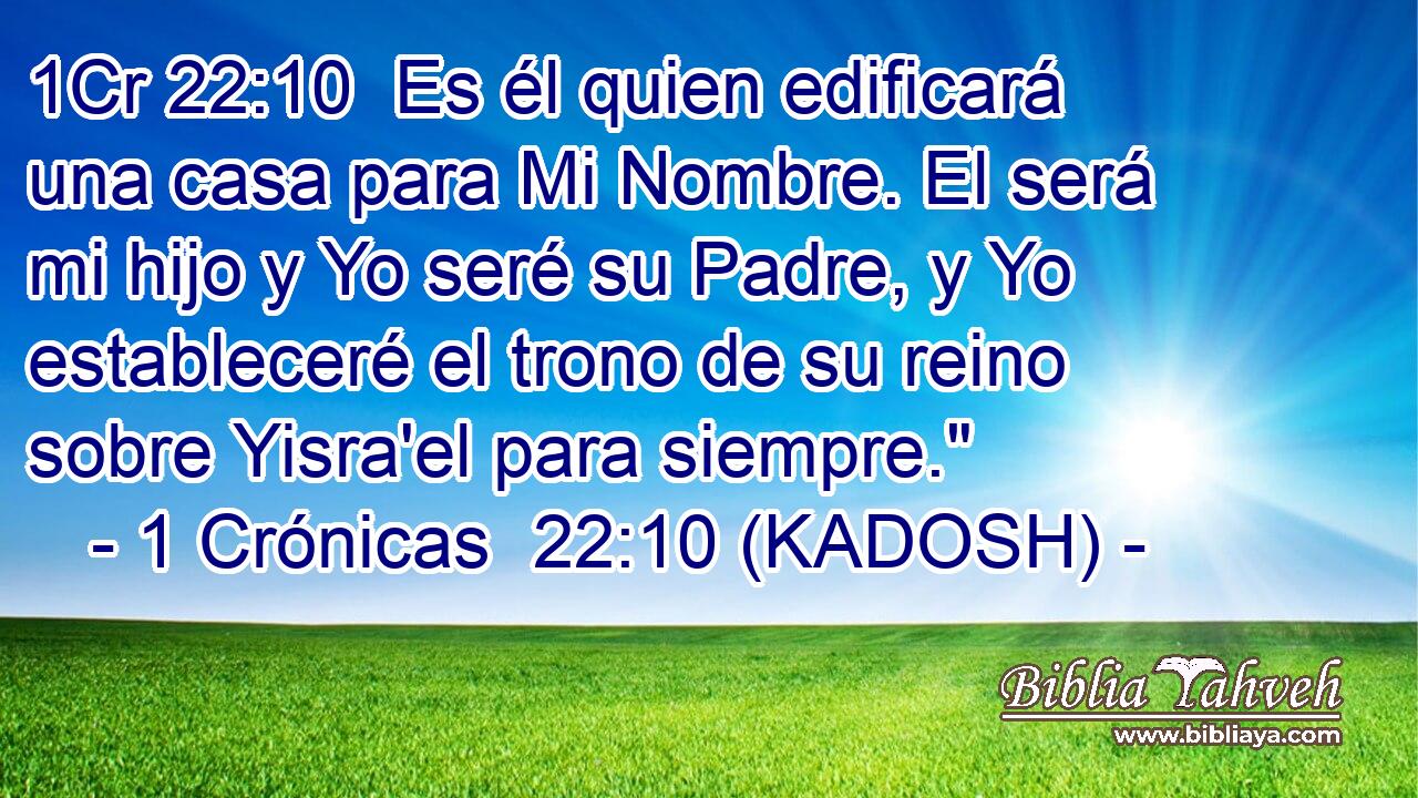  Es él quien edificará una casa para Mi Nombre. El será mi hijo y Yo seré su Padre, y Yo estableceré el trono de su reino sobre Yisra'el para siempre.