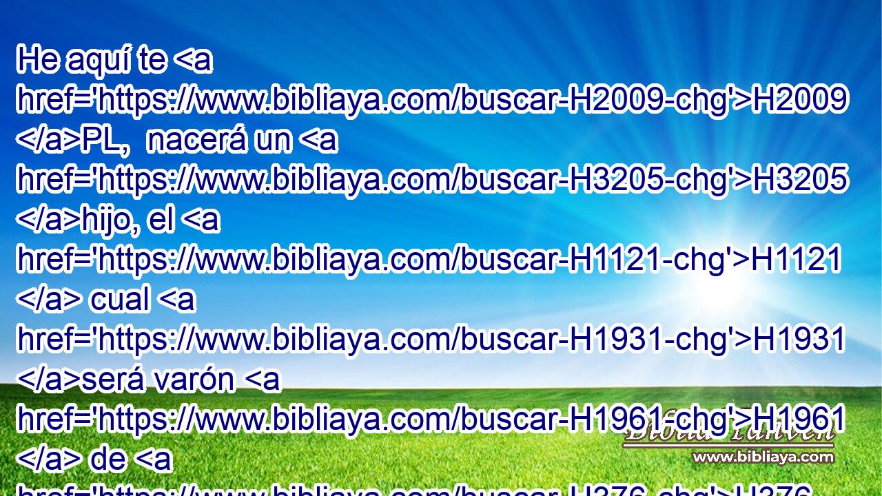 He aquí te H2009 PL,  nacerá un H3205 hijo, el H1121  cual H1931 será varón H1961  de H376 paz, porque H4496 Cc H5117 yo le daré paz de H5146 PM todos sus H3605  enemigos H1931  en H341 PM derredor; por H5439 CK tanto, H3588 su nombre H1931  será H8034  Salomón, H1961  y H8010 CC yo daré paz H5414  y H7965 CC reposo sobre H8253 Pu Israel H5921  en H3478 PB H3117 sus días. H1931  