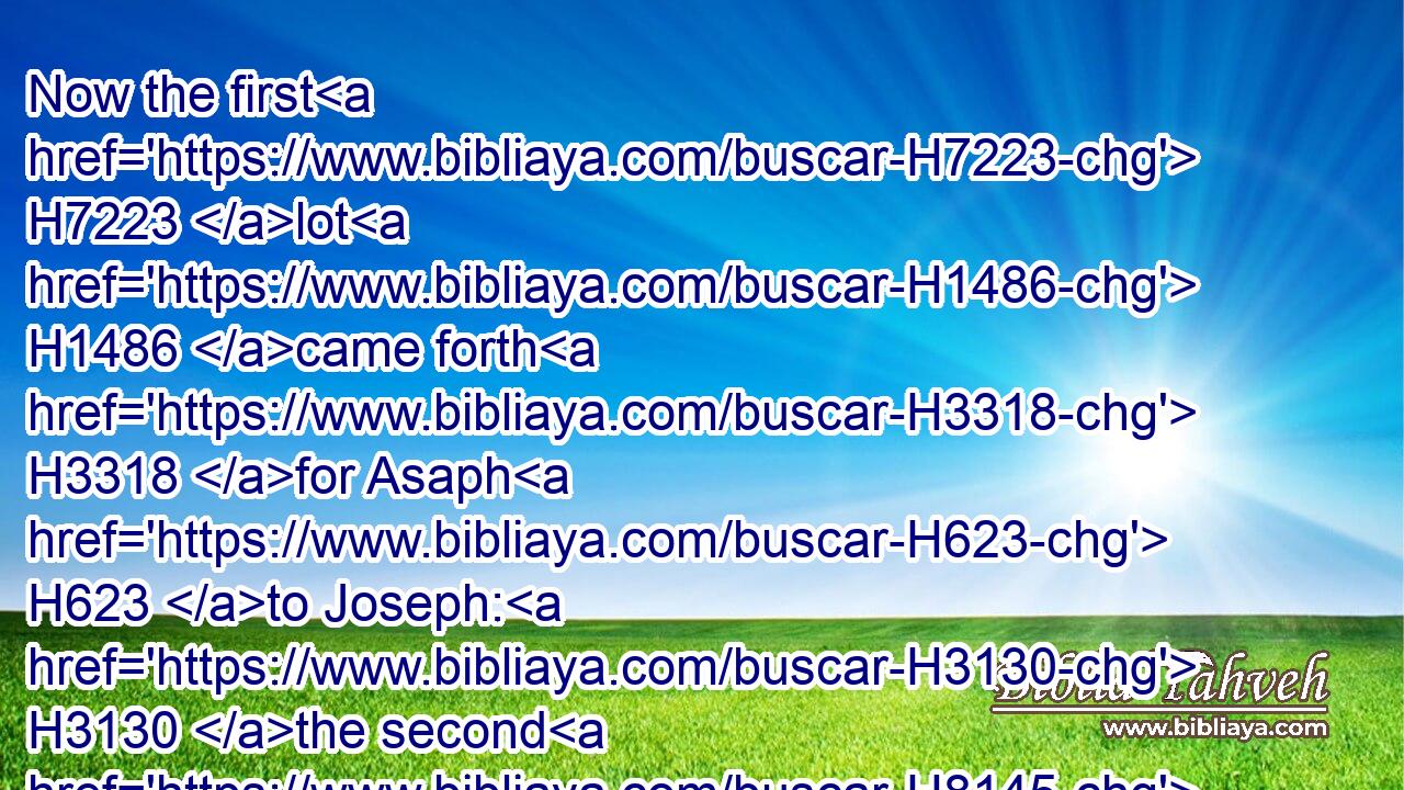 Now the first H7223 lot H1486 came forth H3318 for Asaph H623 to Joseph: H3130 the second H8145 to Gedaliah, H1436 who H1931 with his brethren H251 and sons H1121 were twelve: H8147 H6240