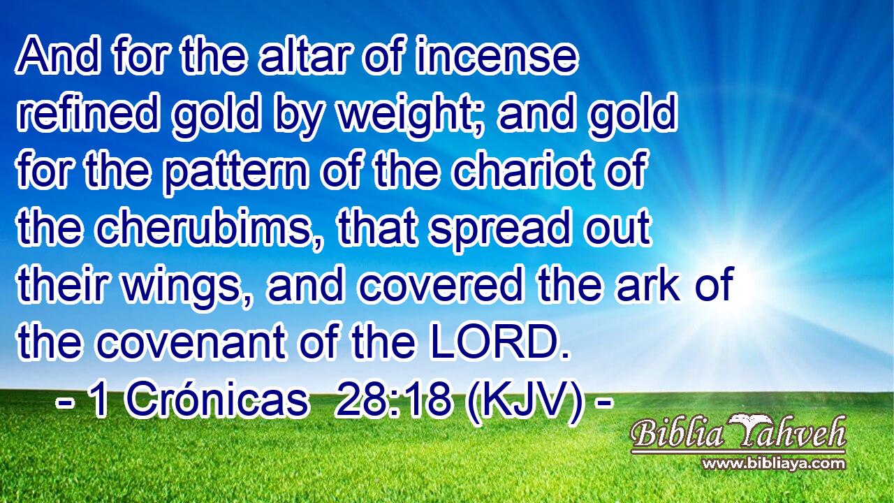 And for the altar of incense refined gold by weight; and gold for the pattern of the chariot of the cherubims, that spread out their wings, and covered the ark of the covenant of the LORD.