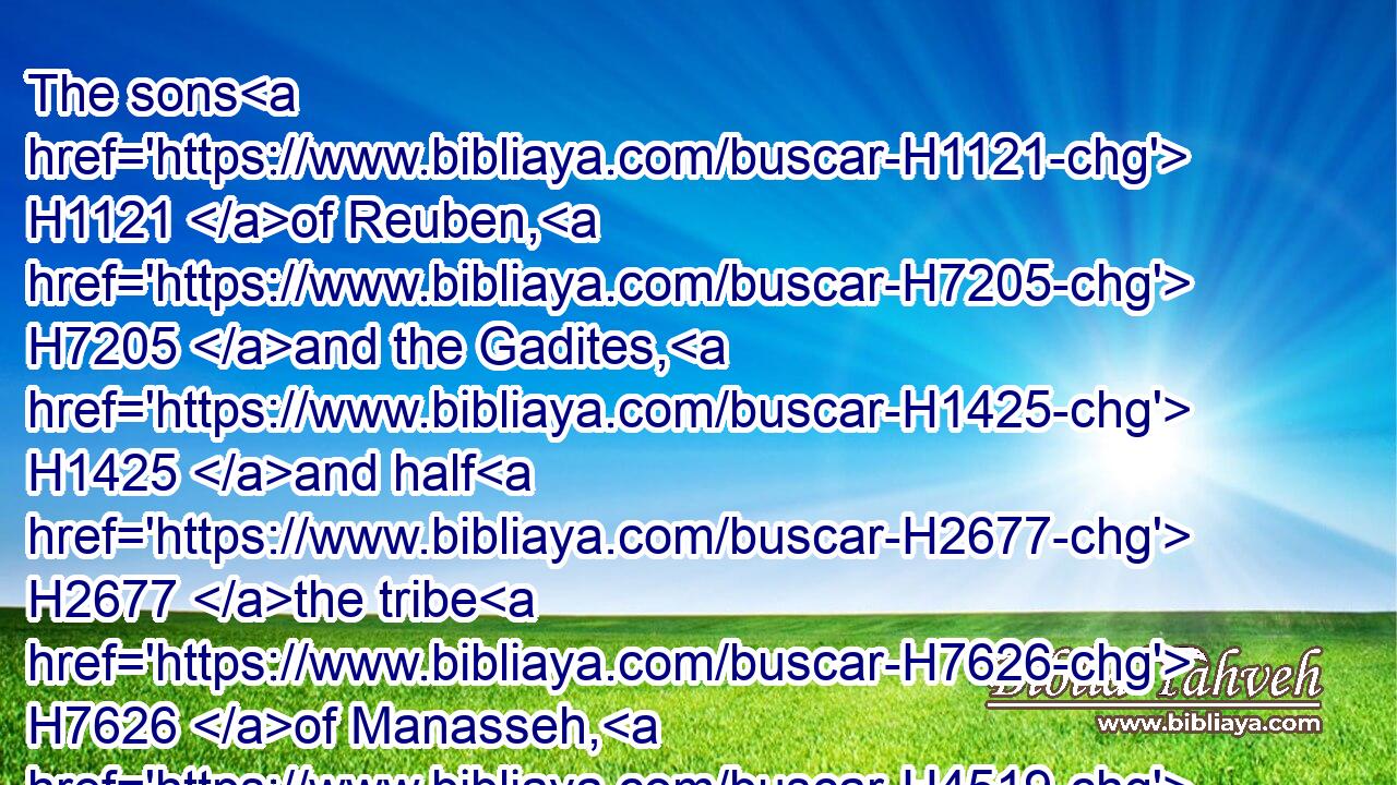 The sons H1121 of Reuben, H7205 and the Gadites, H1425 and half H2677 the tribe H7626 of Manasseh, H4519 of H4480 valiant men, H1121  H2428 men H376 able to bear H5375 buckler H4043 and sword, H2719 and to shoot H1869 with bow, H7198 and skilful H3925 in war, H4421 were four H702 and forty H705 thousand H505 seven H7651 hundred H3967 and threescore, H8346 that went out H3318 to the war.H6635