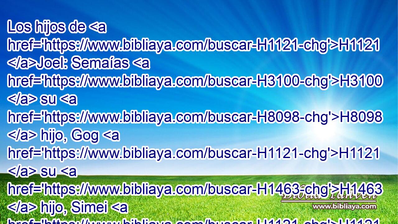 Los hijos de H1121 Joel: Semaías H3100  su H8098  hijo, Gog H1121  su H1463  hijo, Simei H1121  su H8096  hijo, 