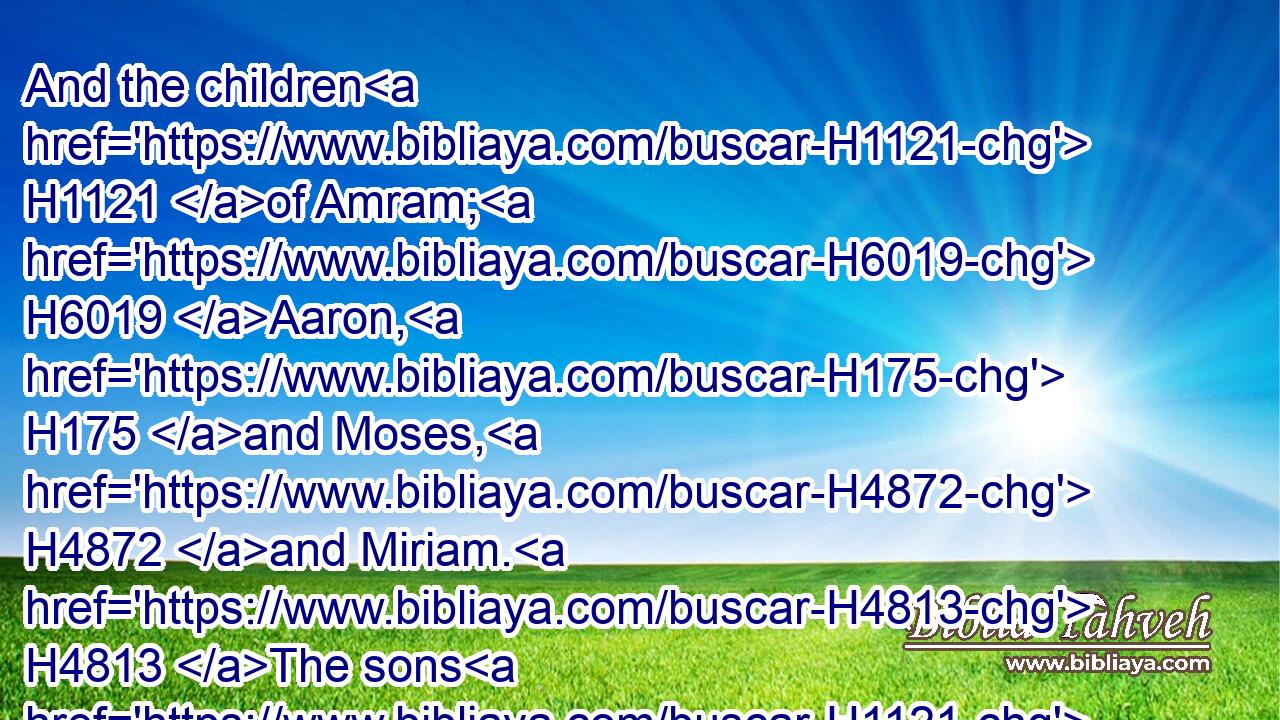And the children H1121 of Amram; H6019 Aaron, H175 and Moses, H4872 and Miriam. H4813 The sons H1121 also of Aaron; H175 Nadab, H5070 and Abihu, H30 Eleazar, H499 and Ithamar.H385