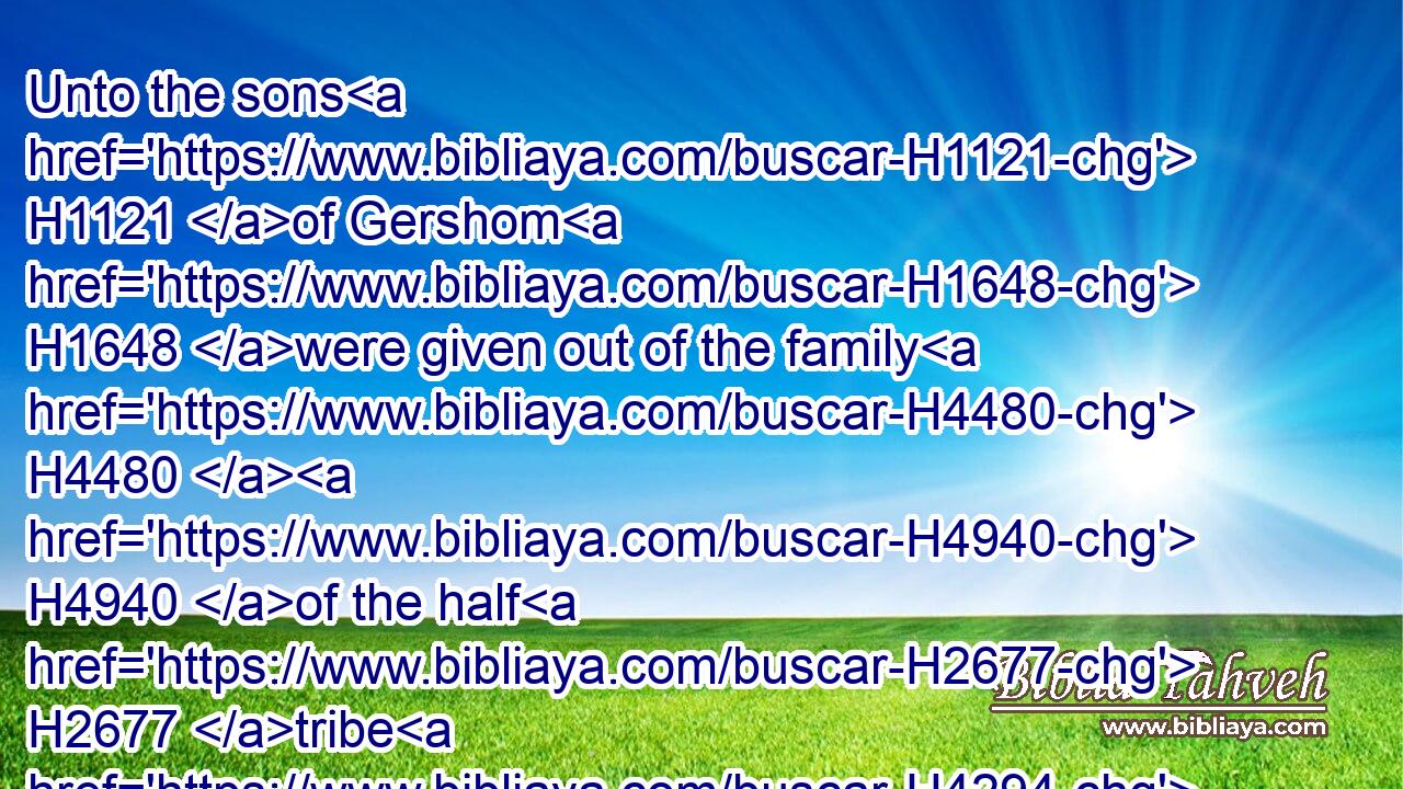 Unto the sons H1121 of Gershom H1648 were given out of the family H4480  H4940 of the half H2677 tribe H4294 of Manasseh, H4519 (H853) Golan H1474 in Bashan H1316 with her suburbs, H4054 and Ashtaroth H6252 with her suburbs:H4054