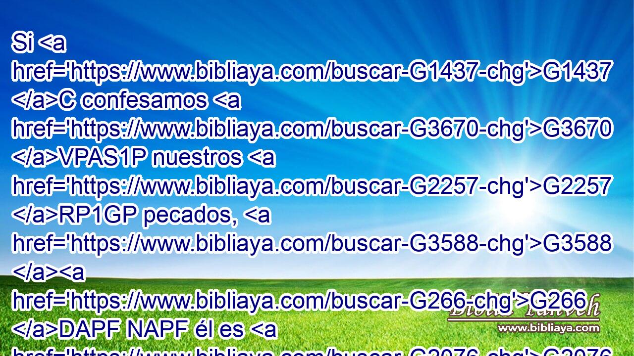 Si G1437 C confesamos G3670 VPAS1P nuestros G2257 RP1GP pecados, G3588 G266 DAPF NAPF él es G2076 VP-I3S fiel G4103 JNSM y G2532 C justo G1342 JNSM para G2443 C perdonar G863 VAAS3S nuestros G2254 RP1DP pecados, G3588 G266 DAPF NAPF y G2532 C limpiarnos G2511 G2248 VAAS3S RP1AP de G575 P toda G3956 JGSF maldad. G93 NGSF 