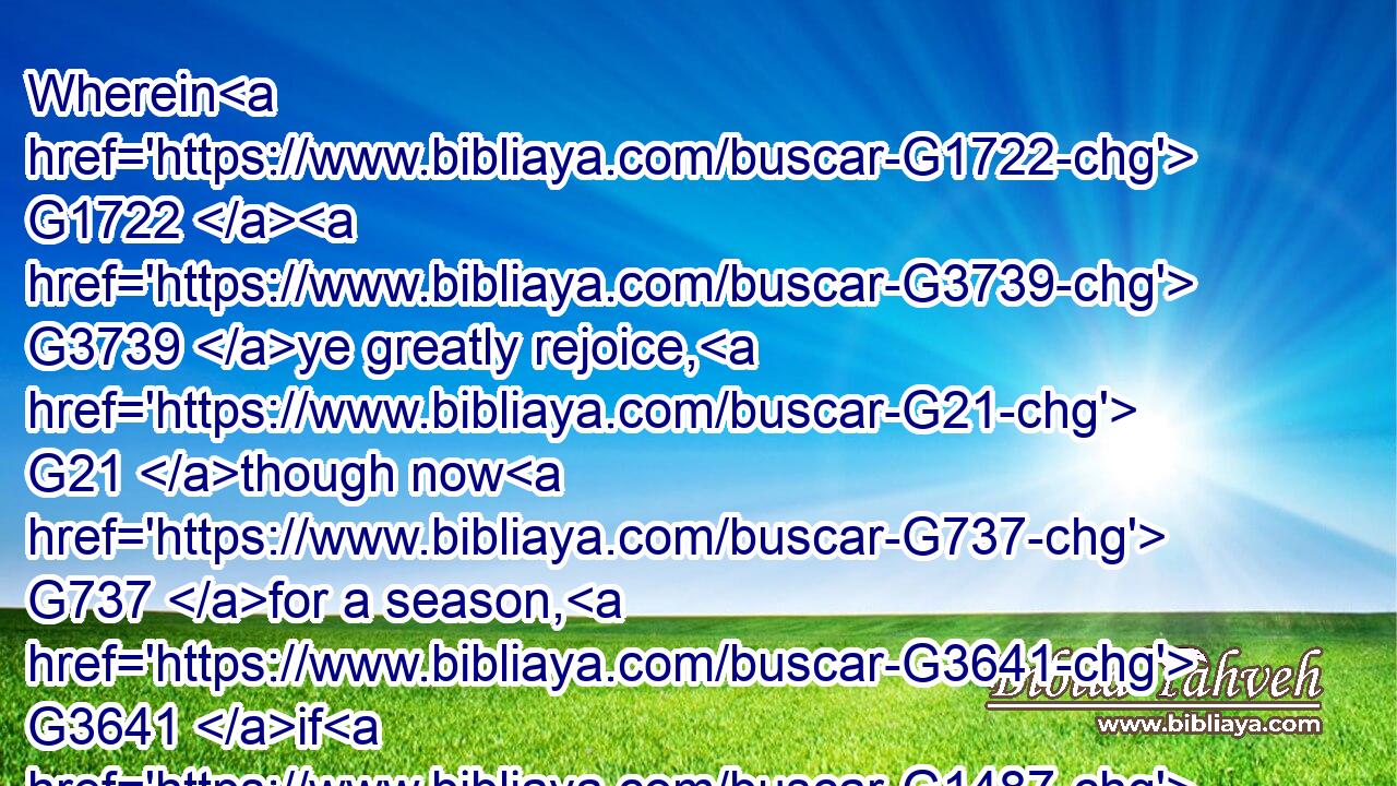 Wherein G1722  G3739 ye greatly rejoice, G21 though now G737 for a season, G3641 if G1487 need be, G1163  G2076 ye are in heaviness G3076 through G1722 manifold G4164 temptations:G3986