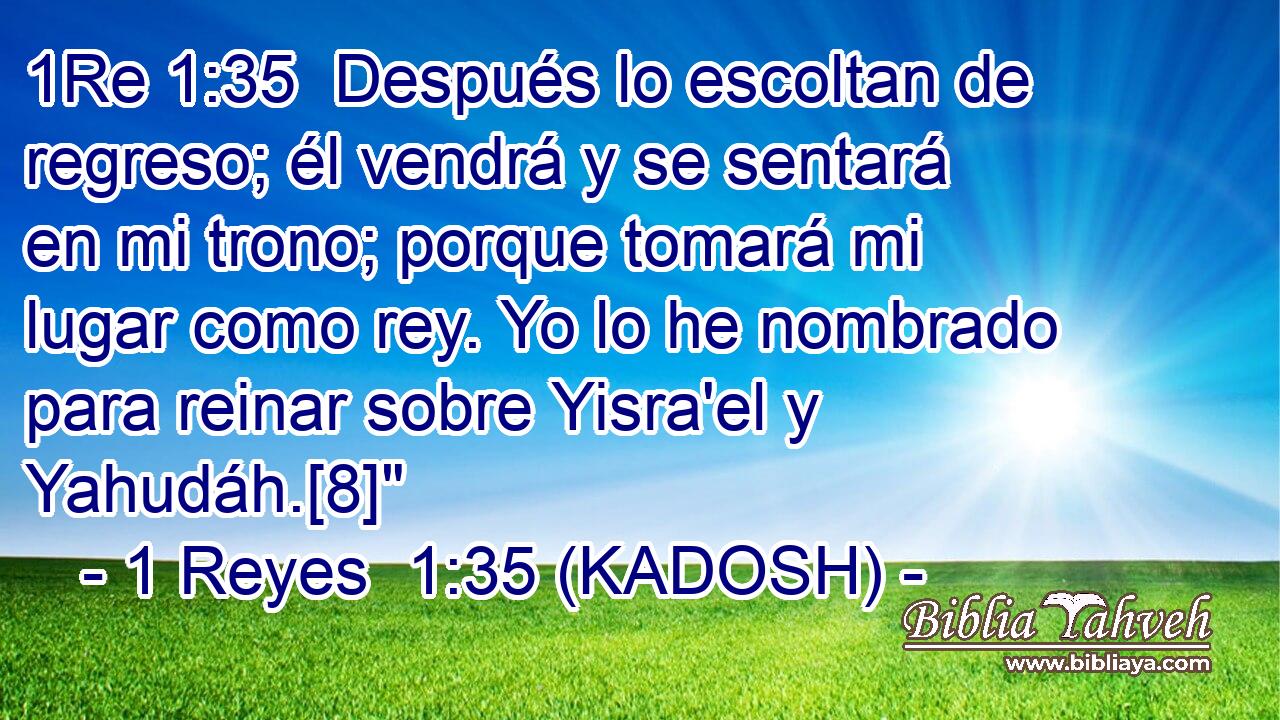  Después lo escoltan de regreso; él vendrá y se sentará en mi trono; porque tomará mi lugar como rey. Yo lo he nombrado para reinar sobre Yisra'el y Yahudáh.[8]