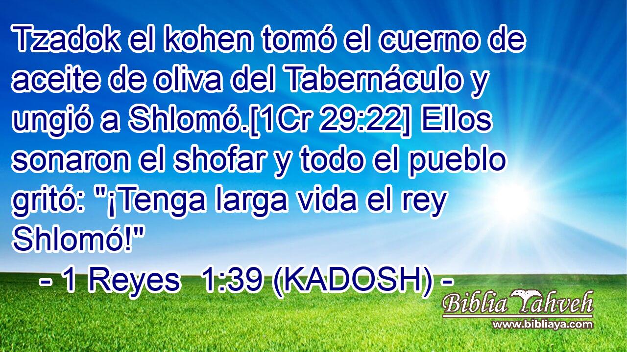 Tzadok el kohen tomó el cuerno de aceite de oliva del Tabernáculo y ungió a Shlomó.[1Cr 29:22] Ellos sonaron el shofar y todo el pueblo gritó: 