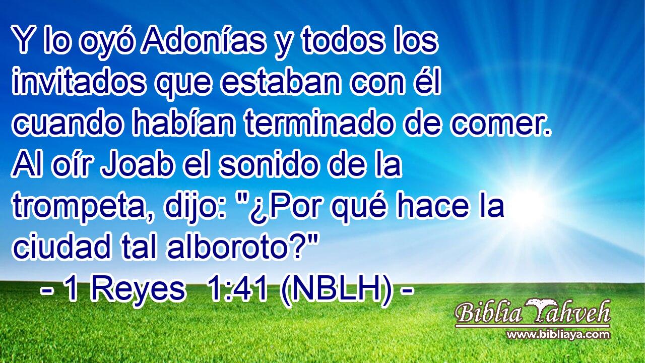 Y lo oyó Adonías y todos los invitados que estaban con él cuando habían terminado de comer. Al oír Joab el sonido de la trompeta, dijo: 