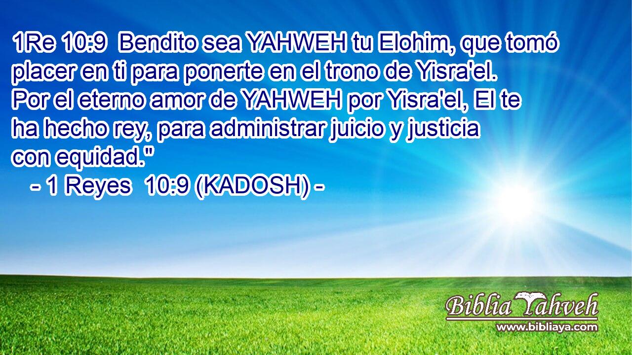  Bendito sea YAHWEH tu Elohim, que tomó placer en ti para ponerte en el trono de Yisra'el. Por el eterno amor de YAHWEH por Yisra'el, El te ha hecho rey, para administrar juicio y justicia con equidad.