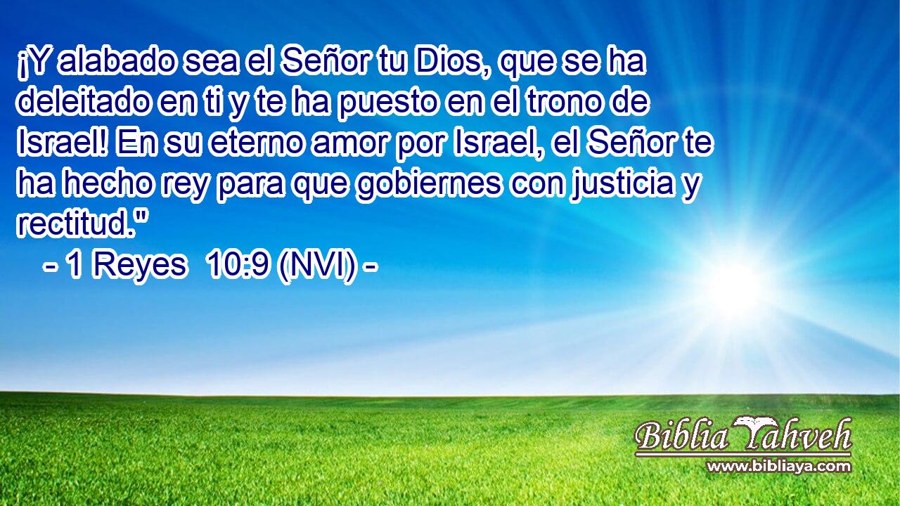  ¡Y alabado sea el Señor tu Dios, que se ha deleitado en ti y te ha puesto en el trono de Israel! En su eterno amor por Israel, el Señor te ha hecho rey para que gobiernes con justicia y rectitud.