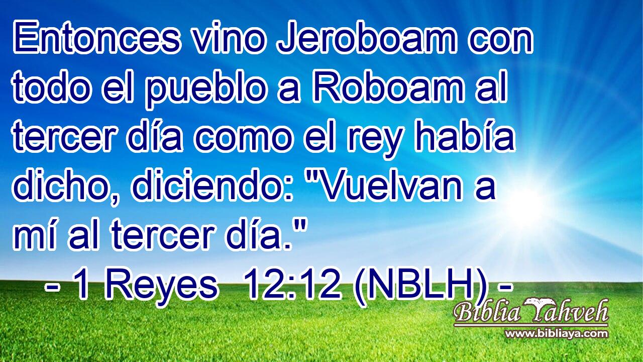  Entonces vino Jeroboam con todo el pueblo a Roboam al tercer día como el rey había dicho, diciendo: 
