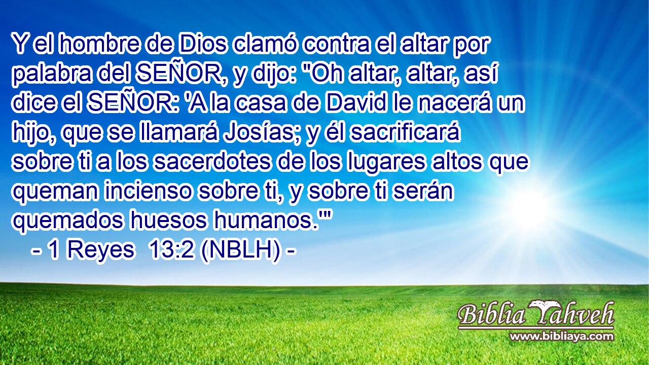  Y el hombre de Dios clamó contra el altar por palabra del SEÑOR, y dijo: 