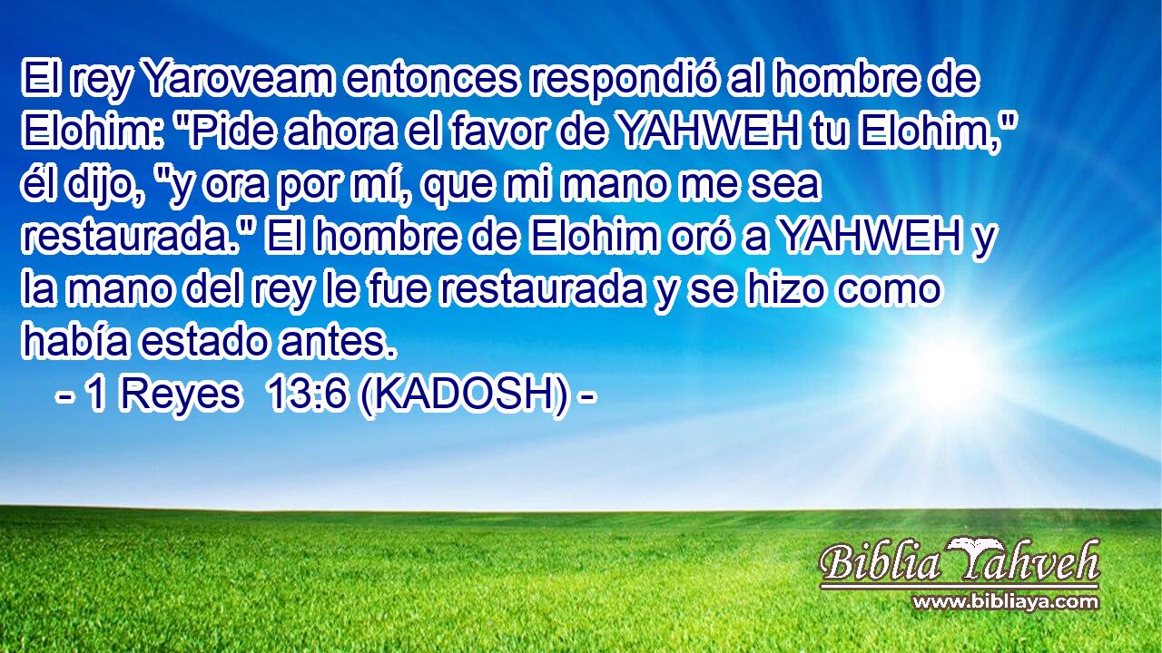  El rey Yaroveam entonces respondió al hombre de Elohim: 