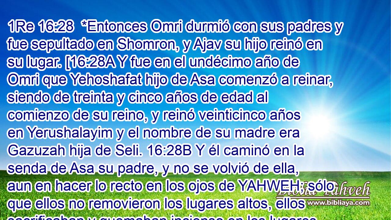  *Entonces Omri durmió con sus padres y fue sepultado en Shomron, y Ajav su hijo reinó en su lugar. [16:28A Y fue en el undécimo año de Omri que Yehoshafat hijo de Asa comenzó a reinar, siendo de treinta y cinco años de edad al comienzo de su reino, y reinó veinticinco años en Yerushalayim y el nombre de su madre era Gazuzah hija de Seli. 16:28B Y él caminó en la senda de Asa su padre, y no se volvió de ella, aun en hacer lo recto en los ojos de YAHWEH; sólo que ellos no removieron los lugares altos, ellos sacrificaban y quemaban incienso en los lugares altos. 16:28C Ahora, los tratos que Yehoshafat hizo con el rey de Yisra'el, y todos los hechos poderosos que él hizo, ¿no están estos escritos en los anales de los reyes de Yahudáh? 16:28D Y lo que quedaba de la prostitución que ellos practicaban en los tiempos de su padre Asa, él removió de La Tierra. 16:28E Y no había rey en Aram, sino sólo un diputado. 16:28F Y el rey Yehoshafat hizo un barco en Tarsis para ir a Ofir por oro, pero no fue pues el barco se quebró en Etzyon Gever. 16:18G Entonces el rey de Yisra'el dijo a Yehoshafat: 