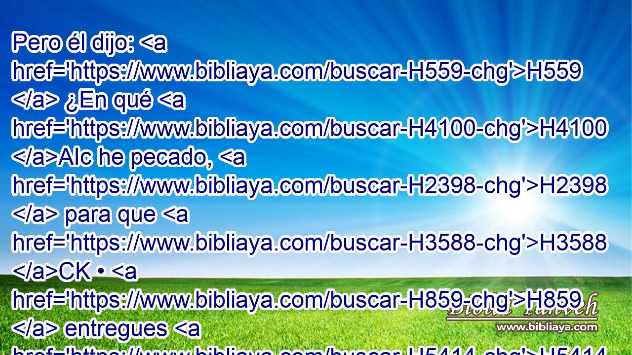 Pero él dijo: H559  ¿En qué H4100 AIc he pecado, H2398  para que H3588 CK • H859  entregues H5414  a tu H859  siervo H5650  en mano H3027  de Acab H256  H4191 para que me mate? H4962  