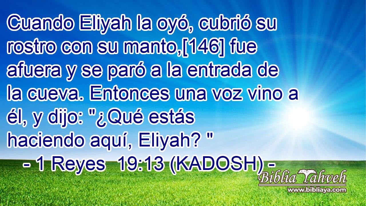  Cuando Eliyah la oyó, cubrió su rostro con su manto,[146] fue afuera y se paró a la entrada de la cueva. Entonces una voz vino a él, y dijo: 