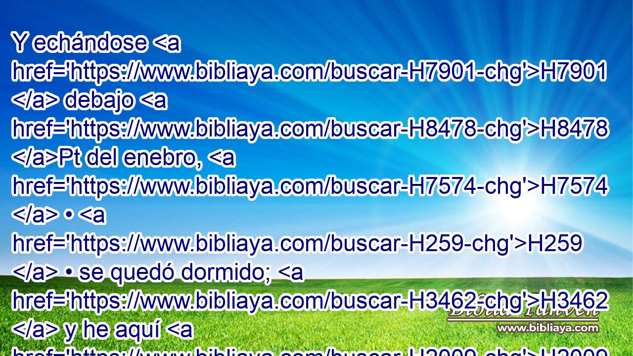 Y echándose H7901  debajo H8478 Pt del enebro, H7574  • H259  • se quedó dormido; H3462  y he aquí H2009  luego H2088  un ángel H4397  le tocó, H5060  y le dijo: H559  H6965 Levántate, come. H398  