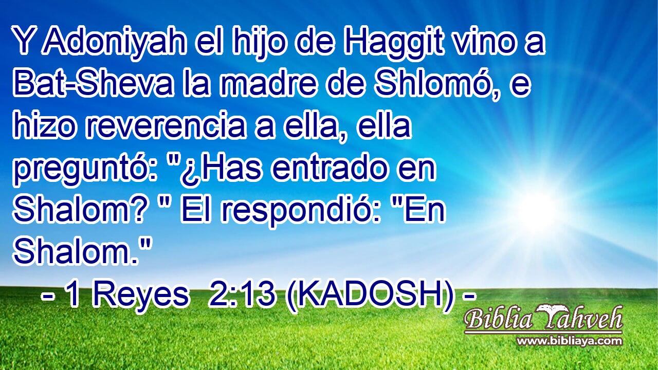  Y Adoniyah el hijo de Haggit vino a Bat-Sheva la madre de Shlomó, e hizo reverencia a ella, ella preguntó: 