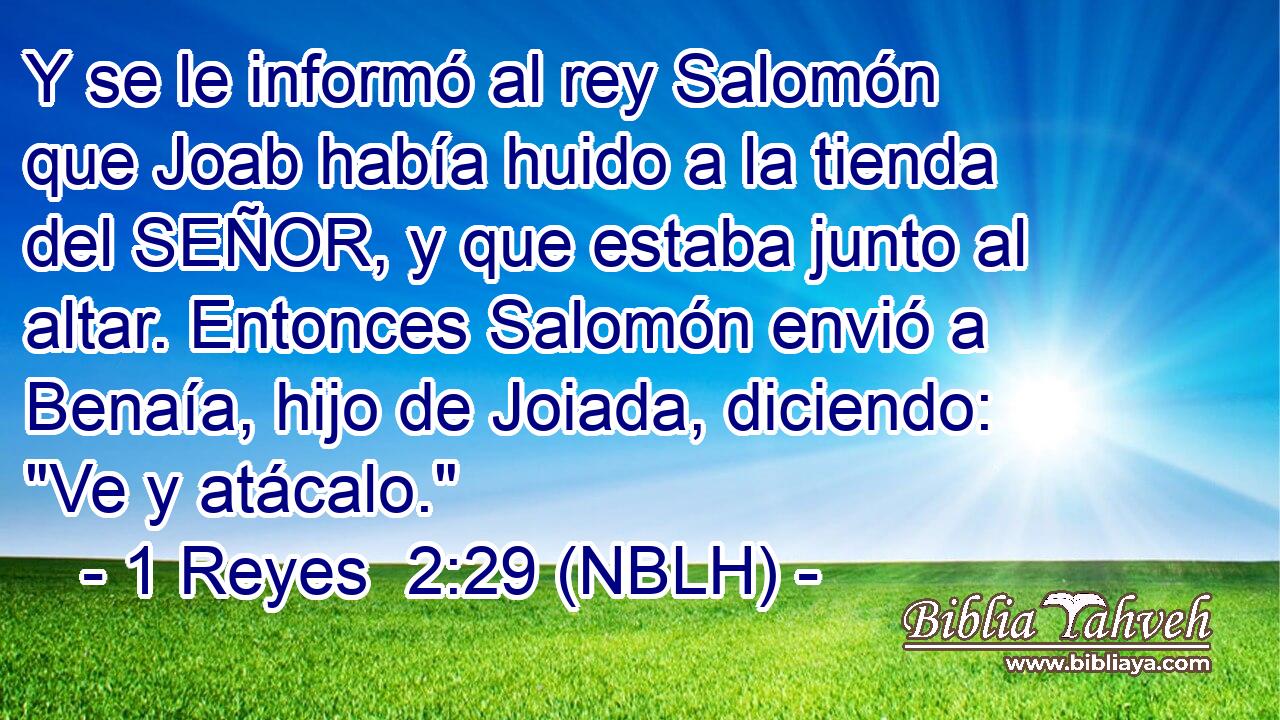  Y se le informó al rey Salomón que Joab había huido a la tienda del SEÑOR, y que estaba junto al altar. Entonces Salomón envió a Benaía, hijo de Joiada, diciendo: 
