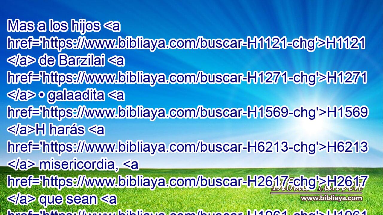 Mas a los hijos H1121  de Barzilai H1271  • galaadita H1569 H harás H6213  misericordia, H2617  que sean H1961  de los convidados H398  a tu mesa; H7979  porque H3588 CK ellos vinieron H7126  de esta manera H3651 Am a H413 PU mí, cuando iba huyendo H1272 ,  H6440 de • Absalón H53  tu hermano. H251  