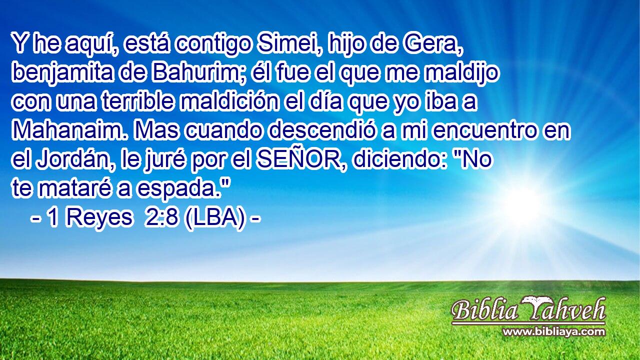 Y he aquí, está contigo Simei, hijo de Gera, benjamita de Bahurim; él fue el que me maldijo con una terrible maldición el día que yo iba a Mahanaim. Mas cuando descendió a mi encuentro en el Jordán, le juré por el SEÑOR, diciendo: 